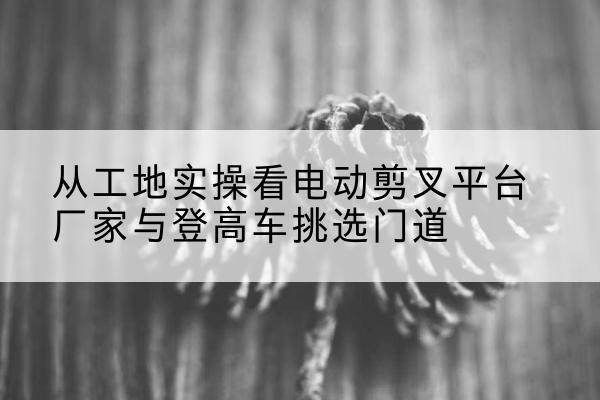 随县电动剪叉升降平台厂家-从工地实操看电动剪叉平台厂家与登高车挑选门道