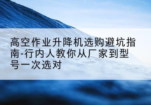 随县升降平台厂家-高空作业升降机选购避坑指南-行内人教你从厂家到型号一次选对
