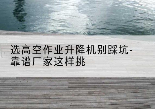 随县剪叉式升降机厂家-选高空作业升降机别踩坑-靠谱厂家这样挑