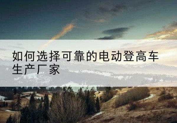 随县电动登高车厂家-如何选择可靠的电动登高车生产厂家