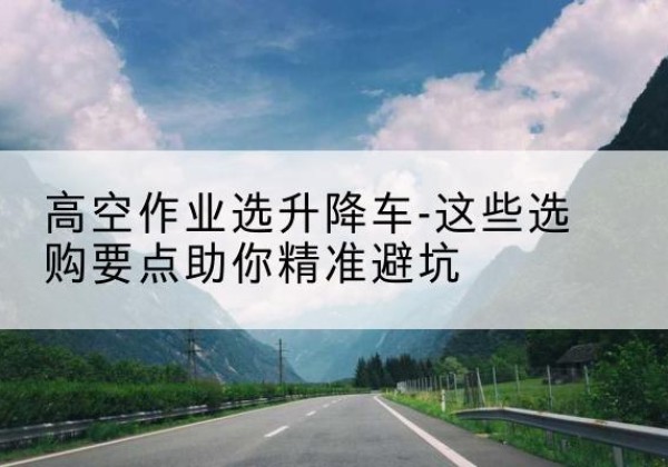 随县升降车厂家-高空作业选升降车-这些选购要点助你*避坑