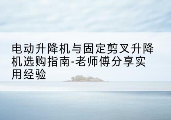 随县电动升降机怎么选-电动升降机与固定剪叉升降机选购指南-老师傅分享实用经验