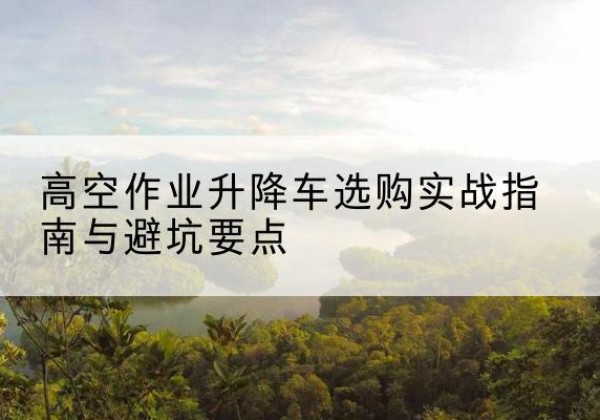 随县升降车怎么选-高空作业升降车选购实战指南与避坑要点