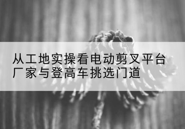 随县电动剪叉升降平台厂家-从工地实操看电动剪叉平台厂家与登高车挑选门道