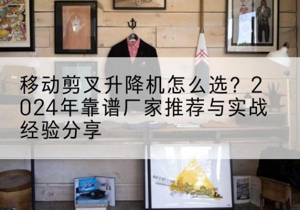 随县升降平台厂家推荐-移动剪叉升降机怎么选？2024年靠谱厂家推荐与实战经验分享