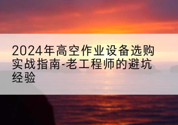 随县高空作业升降机厂家推荐-2024年高空作业设备选购实战指南-老工程师的避坑经验