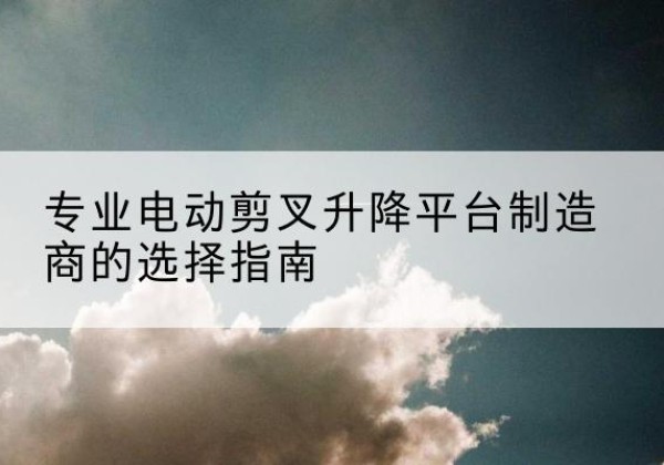 随县电动剪叉升降平台厂家-专业电动剪叉升降平台制造商的选择指南