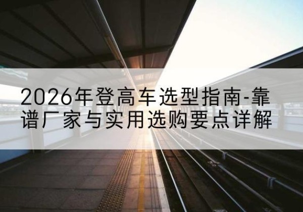 随县登高车厂家推荐-2026年登高车选型指南-靠谱厂家与实用选购要点详解